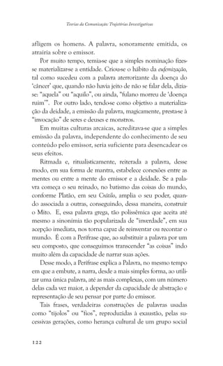 122
Teorias da Comunicação: Trajetórias Investigativas
afligem os homens. A palavra, sonoramente emitida, os
atrairia sobre o emissor.
Por muito tempo, temia-se que a simples nominação fizes-
se materializar-se a entidade. Criou-se o hábito da eufemização,
tal como sucedeu com a palavra aterrorizante da doença do
‘câncer’ que, quando não havia jeito de não se falar dela, dizia-
se: “aquela” ou “aquilo”, ou ainda, “fulano morreu de ‘doença
ruim’”. Por outro lado, tendo-se como objetivo a materializa-
ção da deidade, a emissão da palavra, magicamente, presta-se à
“invocação” de seres e deuses e monstros.
Em muitas culturas arcaicas, acreditava-se que a simples
emissão da palavra, independente do conhecimento de seu
conteúdo pelo emissor, seria suficiente para desencadear os
seus efeitos.
Ritmada e, ritualisticamente, reiterada a palavra, desse
modo, em sua forma de mantra, estabelece conexões entre as
mentes ou entre a mente do emissor e a deidade. Se a pala-
vra começa o seu reinado, no batismo das coisas do mundo,
conforme Platão, em seu Crátilo, amplia o seu poder, quan-
do associada a outras, conseguindo, dessa maneira, construir
o Mito. E, essa palavra grega, tão polissêmica que aceita até
mesmo a sinonímia tão popularizada de “inverdade”, em sua
acepção imediata, nos torna capaz de reinventar ou recontar o
mundo. É com a Perífrase que, ao substituir a palavra por um
seu composto, que conseguimos transcender “as coisas” indo
muito além da capacidade de narrar suas ações.
Desse modo, a Perífrase explica a Palavra, no mesmo tempo
em que a embute, a narra, desde a mais simples forma, ao utili-
zar uma única palavra, até as mais complexas, com um número
delas cada vez maior, a depender da capacidade de abstração e
representação de seu pensar por parte do emissor.
Tais frases, verdadeiras construções de palavras usadas
como “tijolos” ou “fios”, reproduzidas à exaustão, pelas su-
cessivas gerações, como herança cultural de um grupo social
 