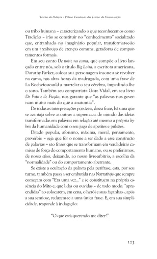 123
Teorias da Palavra - Pilares Fundantes das Teorias da Comunicação
ou tribo humana – caracterizando o que reconhecemos como
Tradição – irão se constituir no “conhecimento” socializado
que, entranhado no imaginário popular, transformar-se-ão
em um arcabouço de crenças comuns, geradoras de compor-
tamentos formais.
Em seu conto De noite na cama, que compõe o livro lan-
çado entre nós, sob o título Big Loira, a escritora americana,
Dorothy Parker, coloca sua personagem insone a se revolver
na cama, nas altas horas da madrugada, com uma frase de
La Rochefoucauld a martelar o seu cérebro, impedindo-lhe
o sono. Também seu compatriota Gore Vidal, em seu livro
De Fato e de Ficção, nos garante que “as palavras nos gover-
nam muito mais do que a anatomia”.
De todas as interpretações possíveis, dessa frase, há uma que
se avantaja sobre as outras: a supremacia do mundo das ideias
transformadas em palavras em relação até mesmo a própria hy-
bris da humanidade com o seu jugo de apetites e pulsões.
Ditado popular, aforismo, máxima, moral, pensamento,
provérbio – seja que for o nome a ser dado a esse constructo
de palavras – são frases que se transformam em verdadeiras ca-
misas de força do comportamento humano, ou se preferirmos,
de nosso ethos, deixando, ao nosso livre-arbítrio, a escolha da
“normalidade” ou do comportamento aberrante.
Se existe a ocultação da palavra pela perífrase, esta, por seu
turno, também passa a ser embutida nas Narrativas que sempre
começam com “Era uma vez...” e se constituem na própria es-
sência do Mito e, que lidas ou ouvidas – de todo modo: “apre-
endidas” ao colocarem, em cena, o herói e suas façanhas -, após
a sua semiose, reduzem-se a uma única frase. E, em sua simpli-
cidade, responde à indagação:
“O que está querendo me dizer?”
 