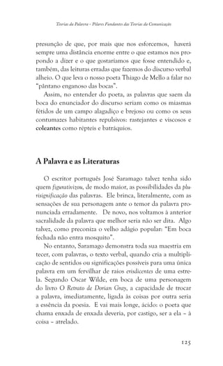125
Teorias da Palavra - Pilares Fundantes das Teorias da Comunicação
presunção de que, por mais que nos esforcemos, haverá
sempre uma distância enorme entre o que estamos nos pro-
pondo a dizer e o que gostaríamos que fosse entendido e,
também, das leituras erradas que fazemos do discurso verbal
alheio. O que leva o nosso poeta Thiago de Mello a falar no
“pântano enganoso das bocas”.
Assim, no entender do poeta, as palavras que saem da
boca do enunciador do discurso seriam como os miasmas
fétidos de um campo alagadiço e brejoso ou como os seus
contumazes habitantes repulsivos: rastejantes e viscosos e
coleantes como répteis e batráquios.
A Palavra e as Literaturas
O escritor português José Saramago talvez tenha sido
quem figurativizou, de modo maior, as possibilidades da plu-
risignificação das palavras. Ele brinca, literalmente, com as
sensações de sua personagem ante o temor da palavra pro-
nunciada erradamente. De novo, nos voltamos à anterior
sacralidade da palavra que melhor seria não ser dita. Algo
talvez, como preconiza o velho adágio popular: “Em boca
fechada não entra mosquito”.
No entanto, Saramago demonstra toda sua maestria em
tecer, com palavras, o texto verbal, quando cria a multipli-
cação de sentidos ou significações possíveis para uma única
palavra em um fervilhar de raios erisdicentes de uma estre-
la. Segundo Oscar Wilde, em boca de uma personagem
do livro O Retrato de Dorian Gray, a capacidade de trocar
a palavra, imediatamente, ligada às coisas por outra seria
a essência da poesia. E vai mais longe, ácido: o poeta que
chama enxada de enxada deveria, por castigo, ser a ela – à
coisa – atrelado.
 