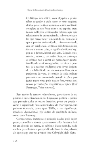 126
Teorias da Comunicação: Trajetórias Investigativas
O diálogo fora difícil, com alçapões e portas
falsas surgindo a cada passo, o mais pequeno
deslize poderia tê-lo arrastado a uma confissão
completa se não fosse estar o seu espírito aten-
to aos múltiplos sentidos das palavras que cau-
telosamente ia pronunciando, sobretudo aque-
las que parecem ter um sentido só, com elas é
que é preciso mais cuidado. Ao contrário do
que em geral se crê, sentido e significado nunca
foram a mesma coisa, o significado fica-se logo
por aí, é directo, literal, explícito, fechado em si
mesmo, unívoco, por assim dizer, ao passo que
o sentido não é capaz de permanecer quieto,
fervilha de sentidos segundos, terceiros e quar-
tos, de direcções irradiantes que se vão dividin-
do e subdividindo em ramos e ramilhos, até se
perderem de vista, o sentido de cada palavra
parece-se com uma estrela quando se põe a pro-
jectar marés vivas pelo espaço fora, ventos cós-
micos, perturbações magnéticas, aflições. (José
Saramago, Todos os nomes).
Sem receio de sermos redundantes, gostaríamos de ex-
plicitar o que entendemos por linguagem poética – prática
que permeia todos os textos literários, prosa ou poesia –
como a capacidade ou a sensibilidade de criar figuras com
palavras trocando, como quer Wilde, a sua significação
imediata, dicionarística, por outras de amplitude infinita,
como quer Saramago.
Comparações, metáforas e alegorias usadas pelo autor-
poeta, como lhe aprouver e, como resultado: fazer-nos levi-
tar em direção ao êxtase, ao sublime. Nesse sentido, nada
melhor para ilustrar a potencialidade literária das palavras
do que o jogo que nos propõe João Cabral de Melo Neto:
 