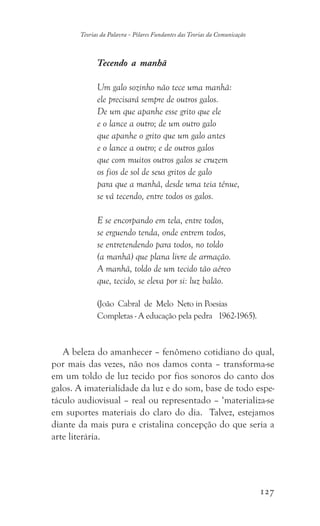 127
Teorias da Palavra - Pilares Fundantes das Teorias da Comunicação
Tecendo a manhã
Um galo sozinho não tece uma manhã:
ele precisará sempre de outros galos.
De um que apanhe esse grito que ele
e o lance a outro; de um outro galo
que apanhe o grito que um galo antes
e o lance a outro; e de outros galos
que com muitos outros galos se cruzem
os fios de sol de seus gritos de galo
para que a manhã, desde uma teia tênue,
se vá tecendo, entre todos os galos.
E se encorpando em tela, entre todos,
se erguendo tenda, onde entrem todos,
se entretendendo para todos, no toldo
(a manhã) que plana livre de armação.
A manhã, toldo de um tecido tão aéreo
que, tecido, se eleva por si: luz balão.
(João Cabral de Melo Neto in Poesias
Completas - A educação pela pedra 1962-1965).
A beleza do amanhecer – fenômeno cotidiano do qual,
por mais das vezes, não nos damos conta – transforma-se
em um toldo de luz tecido por fios sonoros do canto dos
galos. A imaterialidade da luz e do som, base de todo espe-
táculo audiovisual – real ou representado – ‘materializa-se
em suportes materiais do claro do dia. Talvez, estejamos
diante da mais pura e cristalina concepção do que seria a
arte literária.
 