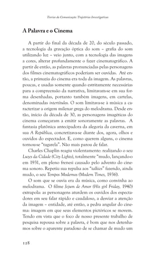 128
Teorias da Comunicação: Trajetórias Investigativas
A Palavra e o Cinema
A partir do final da década de 20, do século passado,
a tecnologia da gravação óptica do som – grafia do som
utilizando luz – veio junto, com a tecnologia das imagens
a cores, alterar profundamente o fazer cinematográfico. A
partir de então, as palavras pronunciadas pelas personagens
dos filmes cinematográficos poderiam ser ouvidas. Até en-
tão, a primazia do cinema era toda da imagem. As palavras,
poucas, e usadas somente quando estritamente necessárias
para a compreensão da narrativa, limitavam-se em sua for-
ma desenhadas, portanto também imagens, em cartelas,
denominadas intertítulos. O som limitava-se à música a ca-
racterizar a origem milenar grega do melodrama. Desde en-
tão, início da década de 30, as personagens imagéticas do
cinema começaram a emitir sonoramente as palavras. A
fantasia platônica antecipadora da alegoria da caverna, em
sua A República, concretizava-se diante dos, agora, olhos e
ouvidos do espectador. E, como querem alguns, o cinema
tornou-se “tagarela”. Não mais parou de falar.
Charles Chaplin reagiu violentamente: realizando o seu
Luzes da Cidade (City Lights), totalmente “mudo, lançando-o
em 1931, em pleno frenesi causado pelo advento do cine-
ma sonoro. Repetiu sua repulsa aos “talkies” fazendo, ainda
mudo, o seu Tempos Modernos (Modern Times, 1936).
O som que se ouvia era da música, como convinha ao
melodrama. O filme Jejum de Amor (His girl Friday, 1940)
extrapola: as personagens aturdem os ouvidos dos especta-
dores em seu falar rápido e caudaloso, a desviar a atenção
da imagem – entidade, até então, a pedra angular do cine-
ma: imagem em que seus elementos pictóricos se movem.
Tendo em vista que o foco de nosso presente trabalho de
pesquisa repousa sobre a palavra, é bom que nos detenha-
mos sobre o aparente paradoxo de se chamar de mudo um
 