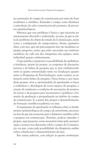 12
Teorias da Comunicação: Trajetórias Investigativas
na construção do campo da comunicação por meio do fazer
acadêmico e cientifico. Entender o campo como dinâmica
e articulação do saber comunicacional, portanto, de proces-
sos epistemológicos.
Sabemos que esse problema é básico e que necessita ser
intensamente discutido e enfrentado, na área, já que se tra-
ta do problema do objeto de estudo da Comunicação, assim
como a configuração do campo-ciência. Assim, queremos
dizer, com isso, que tais preocupações não são imediatas ao
projeto proposto, senão que estão ancoradas nas vivências
científicas de cada um dos integrantes das equipes, tanto
individual quanto coletivamente.
O que justifica a proposta é a possibilidade de estabelecer
e fortalecer, através do projeto, os conjuntos de discussões
teóricas e de linhas de pesquisa que se vêm estabelecendo
entre as quatro universidades tanto na Graduação quanto
entre os Programas de Pós-Graduação, neste cenário, as in-
terações entre linhas de pesquisa. Dessa forma e, por meio
deste projeto, vê-se a oportunidade de aprofundar os laços
e estabelecer a abordagem de novos tópicos de pesquisa, a
criação de instâncias e condições de associações de projetos
de ensino e de pesquisa para incrementar e qualificar a for-
mação da graduação e pós-graduação no âmbito do campo
da comunicação. E, a partir daí, propor o desenvolvimento
da formação cientifico-acadêmica na área.
A inquietação de aprofundar as reflexões sobre os funda-
mentos epistemológicos do campo, de certa forma, ancora-se
na tese de que são essenciais para a dinâmica cientifica sobre
a pesquisa em comunicação. Portanto, pode-se entender o
projeto, aqui proposto, como necessário tanto pela caracteri-
zação e avanços nas discussões sobre o campo da Comunica-
ção no país, como pela possibilidade da obrigatória análise
crítica voltada para o desenvolvimento da área.
Em outras palavras, com relação às quatro instituições
 