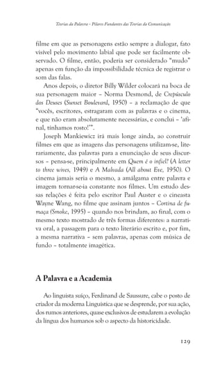 129
Teorias da Palavra - Pilares Fundantes das Teorias da Comunicação
filme em que as personagens estão sempre a dialogar, fato
visível pelo movimento labial que pode ser facilmente ob-
servado. O filme, então, poderia ser considerado “mudo”
apenas em função da impossibilidade técnica de registrar o
som das falas.
Anos depois, o diretor Billy Wilder colocará na boca de
sua personagem maior – Norma Desmond, de Crepúsculo
dos Deuses (Sunset Boulevard, 1950) – a reclamação de que
“vocês, escritores, estragaram com as palavras e o cinema,
e que não eram absolutamente necessárias, e conclui – ‘afi-
nal, tínhamos rosto!’”.
Joseph Mankiewicz irá mais longe ainda, ao construir
filmes em que as imagens das personagens utilizam-se, lite-
rariamente, das palavras para a enunciação de seus discur-
sos – pensa-se, principalmente em Quem é o infiel? (A letter
to three wives, 1949) e A Malvada (All about Eve, 1950). O
cinema jamais seria o mesmo, a amálgama entre palavra e
imagem tornar-se-ia constante nos filmes. Um estudo des-
sas relações é feita pelo escritor Paul Auster e o cineasta
Wayne Wang, no filme que assinam juntos – Cortina de fu-
maça (Smoke, 1995) – quando nos brindam, ao final, com o
mesmo texto mostrado de três formas diferentes: a narrati-
va oral, a passagem para o texto literário escrito e, por fim,
a mesma narrativa – sem palavras, apenas com música de
fundo – totalmente imagética.
A Palavra e a Academia
Ao linguista suíço, Ferdinand de Saussure, cabe o posto de
criador da moderna Linguística que se desprende, por sua ação,
dos rumos anteriores, quase exclusivos de estudarem a evolução
da língua dos humanos sob o aspecto da historicidade.
 