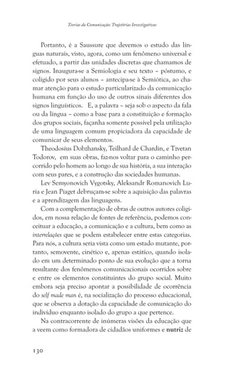 130
Teorias da Comunicação: Trajetórias Investigativas
Portanto, é a Saussure que devemos o estudo das lín-
guas naturais, visto, agora, como um fenômeno universal e
efetuado, a partir das unidades discretas que chamamos de
signos. Inaugura-se a Semiologia e seu texto – póstumo, e
coligido por seus alunos – antecipa-se à Semiótica, ao cha-
mar atenção para o estudo particularizado da comunicação
humana em função do uso de outros sinais diferentes dos
signos linguísticos. E, a palavra – seja sob o aspecto da fala
ou da língua – como a base para a constituição e formação
dos grupos sociais, façanha somente possível pela utilização
de uma linguagem comum propiciadora da capacidade de
comunicar de seus elementos.
Theodosius Dobzhansky, Teilhard de Chardin, e Tzvetan
Todorov, em suas obras, faz-nos voltar para o caminho per-
corrido pelo homem ao longo de sua história, a sua interação
com seus pares, e a construção das sociedades humanas.
Lev Semyonovich Vygotsky, Aleksandr Romanovich Lu-
ria e Jean Piaget debruçam-se sobre a aquisição das palavras
e a aprendizagem das linguagens.
Com a complementação de obras de outros autores coligi-
dos, em nossa relação de fontes de referência, podemos con-
ceituar a educação, a comunicação e a cultura, bem como as
interrelações que se podem estabelecer entre estas categorias.
Para nós, a cultura seria vista como um estado mutante, por-
tanto, semovente, cinético e, apenas estático, quando isola-
do em um determinado ponto de sua evolução que a torna
resultante dos fenômenos comunicacionais ocorridos sobre
e entre os elementos constituintes do grupo social. Muito
embora seja preciso apontar a possibilidade de ocorrência
do self made man é, na socialização do processo educacional,
que se observa a dotação da capacidade de comunicação do
indivíduo enquanto isolado do grupo a que pertence.
Na contracorrente de inúmeras visões da educação que
a veem como formadora de cidadãos uniformes e nutriz de
 