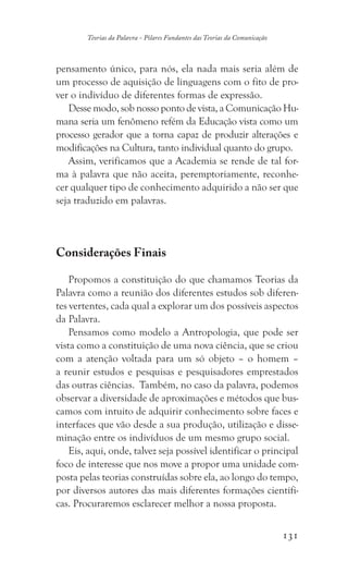 131
Teorias da Palavra - Pilares Fundantes das Teorias da Comunicação
pensamento único, para nós, ela nada mais seria além de
um processo de aquisição de linguagens com o fito de pro-
ver o indivíduo de diferentes formas de expressão.
Desse modo, sob nosso ponto de vista, a Comunicação Hu-
mana seria um fenômeno refém da Educação vista como um
processo gerador que a torna capaz de produzir alterações e
modificações na Cultura, tanto individual quanto do grupo.
Assim, verificamos que a Academia se rende de tal for-
ma à palavra que não aceita, peremptoriamente, reconhe-
cer qualquer tipo de conhecimento adquirido a não ser que
seja traduzido em palavras.
Considerações Finais
Propomos a constituição do que chamamos Teorias da
Palavra como a reunião dos diferentes estudos sob diferen-
tes vertentes, cada qual a explorar um dos possíveis aspectos
da Palavra.
Pensamos como modelo a Antropologia, que pode ser
vista como a constituição de uma nova ciência, que se criou
com a atenção voltada para um só objeto – o homem –
a reunir estudos e pesquisas e pesquisadores emprestados
das outras ciências. Também, no caso da palavra, podemos
observar a diversidade de aproximações e métodos que bus-
camos com intuito de adquirir conhecimento sobre faces e
interfaces que vão desde a sua produção, utilização e disse-
minação entre os indivíduos de um mesmo grupo social.
Eis, aqui, onde, talvez seja possível identificar o principal
foco de interesse que nos move a propor uma unidade com-
posta pelas teorias construídas sobre ela, ao longo do tempo,
por diversos autores das mais diferentes formações científi-
cas. Procuraremos esclarecer melhor a nossa proposta.
 