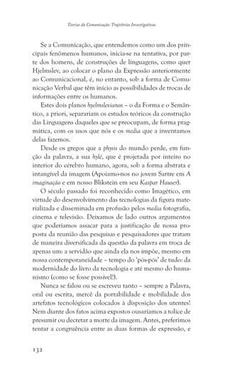 132
Teorias da Comunicação: Trajetórias Investigativas
Se a Comunicação, que entendemos como um dos prin-
cipais fenômenos humanos, inicia-se na tentativa, por par-
te dos homens, de construções de linguagens, como quer
Hjelmslev, ao colocar o plano da Expressão anteriormente
ao Comunicacional, é, no entanto, sob a forma de Comu-
nicação Verbal que têm início as possibilidades de trocas de
informações entre os humanos.
Estes dois planos hyelmslevianos – o da Forma e o Semân-
tico, a priori, separariam os estudos teóricos da construção
das Linguagens daqueles que se preocupam, de forma prag-
mática, com os usos que nós e os media que a inventamos
delas fazemos.
Desde os gregos que a physis do mundo perde, em fun-
ção da palavra, a sua hylé, que é projetada por inteiro no
interior do cérebro humano, agora, sob a forma abstrata e
intangível da imagem (Apoiamo-nos no jovem Sartre em A
imaginação e em nosso Blikstein em seu Kaspar Hauser).
O século passado foi reconhecido como Imagético, em
virtude do desenvolvimento das tecnologias da figura mate-
rializada e disseminada em profusão pelos media fotografia,
cinema e televisão. Deixamos de lado outros argumentos
que poderíamos assacar para a justificação de nossa pro-
posta da reunião das pesquisas e pesquisadores que tratam
de maneira diversificada da questão da palavra em troca de
apenas um: a servidão que ainda ela nos impõe, mesmo em
nossa contemporaneidade – tempo do ‘pós-pós’ de tudo: da
modernidade do livro da tecnologia e até mesmo do huma-
nismo (como se fosse possível!).
Nunca se falou ou se escreveu tanto – sempre a Palavra,
oral ou escrita, mercê da portabilidade e mobilidade dos
artefatos tecnológicos colocados à disposição dos utentes!
Nem diante dos fatos acima expostos ousaríamos a tolice de
presumir ou decretar a morte da imagem. Antes, preferimos
tentar a congruência entre as duas formas de expressão, e
 