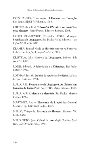 134
Teorias da Comunicação: Trajetórias Investigativas
DOBZHANSKY, Theodosius. O Homem em Evolução.
São Paulo: EDUSP/Polígono, 1968.
GRENET, abbé Paul. Teilhard de Chardin – um evolution-
niste chrétien. Paris/França: Éditions Seghers, 1963.
HORELLOU-LAFARGE, Chantal e SÉGRE, Monique.
Sociologia da Linguagem. São Paulo: Ateliê Editorial – co-
leção AZUL nº 6, 2010.
KRAMER, Samuel Noah. A História começa na Suméria.
Lisboa: Publicações Europa-América, 1963.
KRISTEVA, Julia. História da Linguagem. Lisboa: Edi-
ções 70, 1980.
LOPES, Edward. A Identidade e a Diferença. São Paulo:
EDUSP, 1997.
LOTMAN, Iuri M. Ensaios da semiótica Soviética. Lisboa:
Livros Horizonte, 1981.
LURIA, A.R. Pensamento de Linguagem. As últimas con-
ferências de Luria. Porto Alegre/RS: Artes médicas, 1986.
LURIA, A.R. A Mente e a Memória. São Paulo: Martins
Fontes, 1999.
MARTINET, André. Elementos de Lingüística General.
Madrid/Esp: Editorial Gredos, 1968.
MELLO, Thiago de. Estatutos do Homem. Manaus: VA-
LER, 2009.
MELO NETO, João Cabral de. Antologia Poética 2ºed.
Rio; José Olympio-Sabiá; 1973.
 