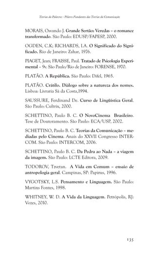 135
Teorias da Palavra - Pilares Fundantes das Teorias da Comunicação
MORAIS, Osvando J. Grande Sertão: Veredas – o romance
transformado. São Paulo: EDUSP/FAPESP, 2000.
OGDEN, C.K; RICHARDS, I.A. O Significado do Signi-
ficado. Rio de Janeiro: Zahar, 1976.
PIAGET, Jean; FRAISSE, Paul. Tratado de Psicologia Experi-
mental – 9v. São Paulo/Rio de Janeiro: FORENSE, 1970.
PLATÃO. A República. São Paulo: Difel, 1965.
PLATÃO. Crátilo. Diálogo sobre a natureza dos nomes.
Lisboa: Livraria Sá da Costa,1994.
SAUSSURE, Ferdinand De. Curso de Lingüística Geral.
São Paulo: Cultrix, 2000.
SCHETTINO, Paulo B. C. O NovoCinema Brasileiro.
Tese de Doutoramento. São Paulo: ECA/USP, 2002.
SCHETTINO, Paulo B. C. Teorias da Comunicação – me-
diadas pelo Cinema. Anais do XXVII Congresso INTER-
COM. São Paulo: INTERCOM, 2006.
SCHETTINO, Paulo B. C. Da Pedra ao Nada – a viagem
da imagem. São Paulo: LCTE Editora, 2009.
TODOROV, Tzvetan. A Vida em Comum – ensaio de
antropologia geral. Campinas, SP: Papirus, 1996.
VYGOTSKY, L.S. Pensamento e Linguagem. São Paulo:
Martins Fontes, 1998.
WHITNEY, W. D. A Vida da Linguagem. Petrópolis, RJ:
Vozes, 2010.
 