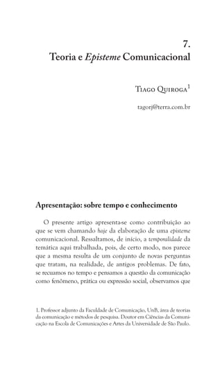 137
Teoria e Episteme Comunicacional
7.
Teoria e Episteme Comunicacional
Tiago Quiroga1
tagorj@terra.com.br
Apresentação: sobre tempo e conhecimento
O presente artigo apresenta-se como contribuição ao
que se vem chamando hoje da elaboração de uma episteme
comunicacional. Ressaltamos, de início, a temporalidade da
temática aqui trabalhada, pois, de certo modo, nos parece
que a mesma resulta de um conjunto de novas perguntas
que tratam, na realidade, de antigos problemas. De fato,
se recuamos no tempo e pensamos a questão da comunicação
como fenômeno, prática ou expressão social, observamos que
1. Professor adjunto da Faculdade de Comunicação, UnB, área de teorias
da comunicação e métodos de pesquisa. Doutor em Ciências da Comuni-
cação na Escola de Comunicações e Artes da Universidade de São Paulo.
 