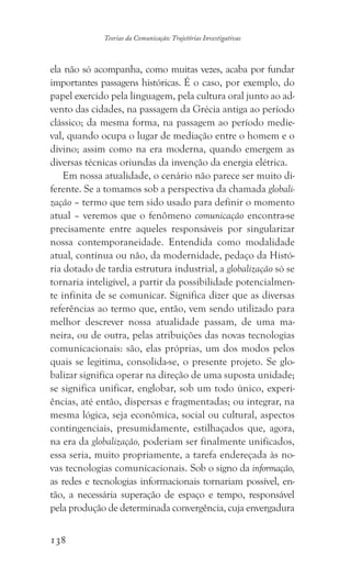 138
Teorias da Comunicação: Trajetórias Investigativas
ela não só acompanha, como muitas vezes, acaba por fundar
importantes passagens históricas. É o caso, por exemplo, do
papel exercido pela linguagem, pela cultura oral junto ao ad-
vento das cidades, na passagem da Grécia antiga ao período
clássico; da mesma forma, na passagem ao período medie-
val, quando ocupa o lugar de mediação entre o homem e o
divino; assim como na era moderna, quando emergem as
diversas técnicas oriundas da invenção da energia elétrica.
Em nossa atualidade, o cenário não parece ser muito di-
ferente. Se a tomamos sob a perspectiva da chamada globali-
zação – termo que tem sido usado para definir o momento
atual – veremos que o fenômeno comunicação encontra-se
precisamente entre aqueles responsáveis por singularizar
nossa contemporaneidade. Entendida como modalidade
atual, contínua ou não, da modernidade, pedaço da Histó-
ria dotado de tardia estrutura industrial, a globalização só se
tornaria inteligível, a partir da possibilidade potencialmen-
te infinita de se comunicar. Significa dizer que as diversas
referências ao termo que, então, vem sendo utilizado para
melhor descrever nossa atualidade passam, de uma ma-
neira, ou de outra, pelas atribuições das novas tecnologias
comunicacionais: são, elas próprias, um dos modos pelos
quais se legitima, consolida-se, o presente projeto. Se glo-
balizar significa operar na direção de uma suposta unidade;
se significa unificar, englobar, sob um todo único, experi-
ências, até então, dispersas e fragmentadas; ou integrar, na
mesma lógica, seja econômica, social ou cultural, aspectos
contingenciais, presumidamente, estilhaçados que, agora,
na era da globalização, poderiam ser finalmente unificados,
essa seria, muito propriamente, a tarefa endereçada às no-
vas tecnologias comunicacionais. Sob o signo da informação,
as redes e tecnologias informacionais tornariam possível, en-
tão, a necessária superação de espaço e tempo, responsável
pela produção de determinada convergência, cuja envergadura
 