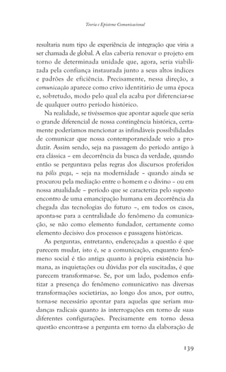 139
Teoria e Episteme Comunicacional
resultaria num tipo de experiência de integração que viria a
ser chamada de global. A elas caberia renovar o projeto em
torno de determinada unidade que, agora, seria viabili-
zada pela confiança instaurada junto a seus altos índices
e padrões de eficiência. Precisamente, nessa direção, a
comunicação aparece como crivo identitário de uma época
e, sobretudo, modo pelo qual ela acaba por diferenciar-se
de qualquer outro período histórico.
Na realidade, se tivéssemos que apontar aquele que seria
o grande diferencial de nossa contingência histórica, certa-
mente poderíamos mencionar as infindáveis possibilidades
de comunicar que nossa contemporaneidade veio a pro-
duzir. Assim sendo, seja na passagem do período antigo à
era clássica – em decorrência da busca da verdade, quando
então se perguntava pelas regras dos discursos proferidos
na pólis grega, – seja na modernidade – quando ainda se
procurou pela mediação entre o homem e o divino – ou em
nossa atualidade – período que se caracteriza pelo suposto
encontro de uma emancipação humana em decorrência da
chegada das tecnologias do futuro –, em todos os casos,
aponta-se para a centralidade do fenômeno da comunica-
ção, se não como elemento fundador, certamente como
elemento decisivo dos processos e passagens históricas.
As perguntas, entretanto, endereçadas a questão é que
parecem mudar, isto é, se a comunicação, enquanto fenô-
meno social é tão antiga quanto à própria existência hu-
mana, as inquietações ou dúvidas por ela suscitadas, é que
parecem transformar-se. Se, por um lado, podemos enfa-
tizar a presença do fenômeno comunicativo nas diversas
transformações societárias, ao longo dos anos, por outro,
torna-se necessário apontar para aquelas que seriam mu-
danças radicais quanto às interrogações em torno de suas
diferentes configurações. Precisamente em torno dessa
questão encontra-se a pergunta em torno da elaboração de
 