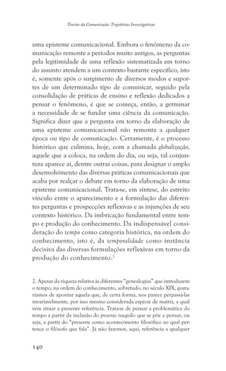 140
Teorias da Comunicação: Trajetórias Investigativas
uma episteme comunicacional. Embora o fenômeno da co-
municação remonte a períodos muito antigos, as perguntas
pela legitimidade de uma reflexão sistematizada em torno
do assunto atendem a um contexto bastante específico, isto
é, somente após o surgimento de diversos modos e supor-
tes de um determinado tipo de comunicar, seguido pela
consolidação de práticas de ensino e reflexão dedicados a
pensar o fenômeno, é que se começa, então, a germinar
a necessidade de se fundar uma ciência da comunicação.
Significa dizer que a pergunta em torno da elaboração de
uma episteme comunicacional não remonta a qualquer
época ou tipo de comunicação. Certamente, é o processo
histórico que culmina, hoje, com a chamada globalização,
aquele que a coloca, na ordem do dia, ou seja, tal conjun-
tura aparece aí, dentre outras coisas, para designar o amplo
desenvolvimento das diversas práticas comunicacionais que
acaba por realçar o debate em torno da elaboração de uma
episteme comunicacional. Trata-se, em síntese, do estreito
vínculo entre o aparecimento e a formulação das diferen-
tes perguntas e prospecções reflexivas e as injunções de seu
contexto histórico. Da imbricação fundamental entre tem-
po e produção do conhecimento. Da indispensável consi-
deração do tempo como categoria histórica, na ordem do
conhecimento, isto é, da temporalidade como instância
decisiva das diversas formulações reflexivas em torno da
produção do conhecimento.2
2. Apesar da riqueza relativa às diferentes “genealogias” que introduzem
o tempo, na ordem do conhecimento, sobretudo, no século XIX, gosta-
ríamos de apontar aquela que, de certa forma, nos parece perpassá-las
invariavelmente, por isso mesmo considerada espécie de matriz, a qual
vem situar a presente referência. Trata-se de pensar a problemática do
tempo a partir da inclusão do presente naquilo que se põe a pensar, ou
seja, a partir do “presente como acontecimento filosófico ao qual per-
tence o filósofo que fala”. Já não fazemos, aqui, referência a qualquer
 