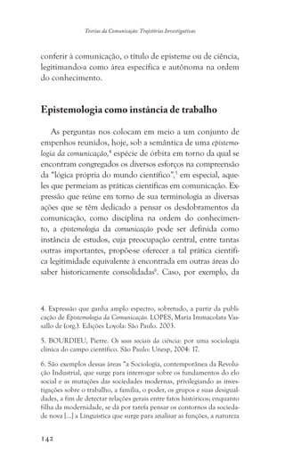 142
Teorias da Comunicação: Trajetórias Investigativas
conferir à comunicação, o título de episteme ou de ciência,
legitimando-a como área específica e autônoma na ordem
do conhecimento.
Epistemologia como instância de trabalho
As perguntas nos colocam em meio a um conjunto de
empenhos reunidos, hoje, sob a semântica de uma epistemo-
logia da comunicação,4
espécie de órbita em torno da qual se
encontram congregados os diversos esforços na compreensão
da “lógica própria do mundo científico”,5
em especial, aque-
les que permeiam as práticas científicas em comunicação. Ex-
pressão que reúne em torno de sua terminologia as diversas
ações que se têm dedicado a pensar os desdobramentos da
comunicação, como disciplina na ordem do conhecimen-
to, a epistemologia da comunicação pode ser definida como
instância de estudos, cuja preocupação central, entre tantas
outras importantes, propõe-se oferecer a tal prática científi-
ca legitimidade equivalente à encontrada em outras áreas do
saber historicamente consolidadas6
. Caso, por exemplo, da
4. Expressão que ganha amplo espectro, sobretudo, a partir da publi-
cação de Epistemologia da Comunicação. LOPES, Maria Immacolata Vas-
sallo de (org.). Edições Loyola: São Paulo. 2003.
5. BOURDIEU, Pierre. Os usos sociais da ciência: por uma sociologia
clínica do campo científico. São Paulo: Unesp, 2004: 17.
6. São exemplos dessas áreas “a Sociologia, contemporânea da Revolu-
ção Industrial, que surge para interrogar sobre os fundamentos do elo
social e as mutações das sociedades modernas, privilegiando as inves-
tigações sobre o trabalho, a família, o poder, os grupos e suas desigual-
dades, a fim de detectar relações gerais entre fatos históricos; enquanto
filha da modernidade, se dá por tarefa pensar os contornos da socieda-
de nova [...] a Linguística que surge para analisar as funções, a natureza
 