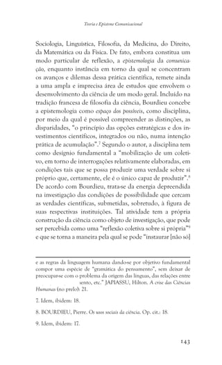 143
Teoria e Episteme Comunicacional
Sociologia, Linguística, Filosofia, da Medicina, do Direito,
da Matemática ou da Física. De fato, embora constitua um
modo particular de reflexão, a epistemologia da comunica-
ção, enquanto instância em torno da qual se concentram
os avanços e dilemas dessa prática científica, remete ainda
a uma ampla e imprecisa área de estudos que envolvem o
desenvolvimento da ciência de um modo geral. Incluído na
tradição francesa de filosofia da ciência, Bourdieu concebe
a epistemologia como espaço dos possíveis, como disciplina,
por meio da qual é possível compreender as distinções, as
disparidades, “o princípio das opções estratégicas e dos in-
vestimentos científicos, integrados ou não, numa intenção
prática de acumulação”.7
Segundo o autor, a disciplina tem
como desígnio fundamental a “mobilização de um coleti-
vo, em torno de interrogações relativamente elaboradas, em
condições tais que se possa produzir uma verdade sobre si
próprio que, certamente, ele é o único capaz de produzir”.8
De acordo com Bourdieu, trata-se da energia depreendida
na investigação das condições de possibilidade que cercam
as verdades científicas, submetidas, sobretudo, à figura de
suas respectivas instituições. Tal atividade tem a própria
construção da ciência como objeto de investigação, que pode
ser percebida como uma “reflexão coletiva sobre si própria”9
e que se torna a maneira pela qual se pode “instaurar [não só]
e as regras da linguagem humana dando-se por objetivo fundamental
compor uma espécie de “gramática do pensamento”, sem deixar de
preocupar-se com o problema da origem das línguas, das relações entre
linguagem e pensamento, etc.” JAPIASSU, Hilton. A crise das Ciências
Humanas (no prelo): 21.
7. Idem, ibidem: 18.
8. BOURDIEU, Pierre. Os usos sociais da ciência. Op. cit.: 18.
9. Idem, ibidem: 17.
 
