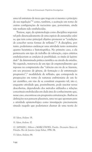 144
Teorias da Comunicação: Trajetórias Investigativas
uma tal estrutura de troca que traga em si mesma o princípio
de sua regulação”10
como, também, a aceitação em torno de
outras configurações de raciocínio que, porventura, ainda
não tenham sido estabelecidas.
Trata-se, aqui, da epistemologia como disciplina responsá-
vel pelo desencadeamento de uma espécie de autoanálise coleti-
va, que tem como principal objetivo promover as “condições
de conceber novas formas de reflexão”.11
À disciplina, por-
tanto, poderíamos endereçar uma atividade tanto normativa
quanto heurística e historiográfica. No primeiro caso, a ela
pertenceria um tipo de trabalho de valoração, cujos critérios
estabeleceriam as condições de possibilidade, os títulos de legitimi-
dade12
de determinada prática científica ou círculo de estudos.
No segundo, tratar-se-ia de um tipo de empreendimento que
repousa na compreensão das “ciências em via de se fazerem,
em seu processo de gênese, de formação e de estruturação
progressiva”,13
modalidade de reflexão, que corresponde às
prospecções em torno da natureza embrionária de um fa-
zer científico, em vias de se constituir enquanto tal, isto é,
enquanto atividade que, possivelmente, pode suscitar novas
descobertas, dependendo dos métodos utilizados e relações
conceituais estabelecidas em dada área do conhecimento que,
nesse caso, encontra-se em progressiva estruturação. Ambas as
definições nos parecem plausíveis, uma vez que apontam para
a atividade epistemológica como investigação precisamente
situada naquilo que poderíamos chamar de uma teoria do
10. Idem, ibidem: 18.
11. Idem, ibidem: 17.
12. JAPIASSU, Hilton e MARCONDES, Danilo. Dicionário Básico de
Filosofia. Rio de Janeiro: Jorge Zahar, 1996: 84.
13. Idem, ibidem: 84.
 