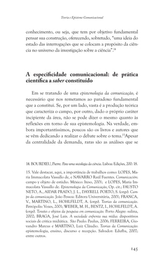145
Teoria e Episteme Comunicacional
conhecimento, ou seja, que tem por objetivo fundamental
pensar sua construção, oferecendo, sobretudo, “uma ideia do
estado das interrogações que se colocam a propósito da ciên-
cia no universo da investigação sobre a ciência”.14
A especificidade comunicacional: de prática
científica a saber constituído
Em se tratando de uma epistemologia da comunicação, é
necessário que nos remetamos ao paradoxo fundamental
que a constitui. Se, por um lado, vasta é a produção teórica
que caracteriza o campo, por outro, dado o próprio caráter
incipiente da área, não se pode dizer o mesmo quanto às
reflexões em torno de sua epistemologia. Na verdade, em-
bora importantíssimos, poucos são os livros e autores que
se vêm dedicando a realizar o debate sobre o tema.15
Apesar
da centralidade da demanda, raras são as análises que se
14. BOURDIEU, Pierre. Para uma sociologia da ciência. Lisboa: Edições, 200: 18.
15. Vale destacar, aqui, a importância de trabalhos como: LOPES, Ma-
ria Immacolata Vassallo de, e NAVARRO Raúl Fuentes. Comunicación:
campo y objeto de estúdio. México: Iteso, 2001; e LOPES, Maria Im-
macolata Vassallo de. Epistemologia da Comunicação, Op. cit.; FAUSTO
NETO, A., AIDAR PRADO, J. L., DAYRELL PORTO, S. (orgs). Cam-
po da comunicação. João Pessoa: Editora Universitária, 2001; FRANCA,
V., MARTINO, L., HOHLFELDT, A. (orgs). Teorias da comunicação.
Petrópolis: Vozes, 2001; WEBER, M. H., BENTZ, I., HOHLFELDT, A.
(orgs). Tensões e objetos da pesquisa em comunicação. Porto Alegre: sulina,
2002; BRAGA, José Luis. A sociedade enfrenta sua mídia: dispositivos
sociais de critica midiática. São Paulo: Paulus, 2006; FERREIRA, Gio-
vandro Marcus e MARTINO, Luiz Cláudio. Teorias da Comunicação:
epistemologia, ensino, discurso e recepção. Salvador: Edufba, 2007;
entre outros.
 