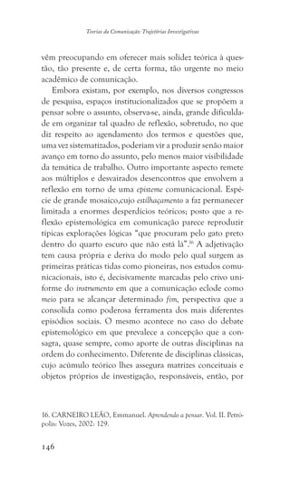 146
Teorias da Comunicação: Trajetórias Investigativas
vêm preocupando em oferecer mais solidez teórica à ques-
tão, tão presente e, de certa forma, tão urgente no meio
acadêmico de comunicação.
Embora existam, por exemplo, nos diversos congressos
de pesquisa, espaços institucionalizados que se propõem a
pensar sobre o assunto, observa-se, ainda, grande dificulda-
de em organizar tal quadro de reflexão, sobretudo, no que
diz respeito ao agendamento dos termos e questões que,
uma vez sistematizados, poderiam vir a produzir senão maior
avanço em torno do assunto, pelo menos maior visibilidade
da temática de trabalho. Outro importante aspecto remete
aos múltiplos e desvairados desencontros que envolvem a
reflexão em torno de uma episteme comunicacional. Espé-
cie de grande mosaico,cujo estilhaçamento a faz permanecer
limitada a enormes desperdícios teóricos; posto que a re-
flexão epistemológica em comunicação parece reproduzir
típicas explorações lógicas “que procuram pelo gato preto
dentro do quarto escuro que não está lá”.16
A adjetivação
tem causa própria e deriva do modo pelo qual surgem as
primeiras práticas tidas como pioneiras, nos estudos comu-
nicacionais, isto é, decisivamente marcadas pelo crivo uni-
forme do instrumento em que a comunicação eclode como
meio para se alcançar determinado fim, perspectiva que a
consolida como poderosa ferramenta dos mais diferentes
episódios sociais. O mesmo acontece no caso do debate
epistemológico em que prevalece a concepção que a con-
sagra, quase sempre, como aporte de outras disciplinas na
ordem do conhecimento. Diferente de disciplinas clássicas,
cujo acúmulo teórico lhes assegura matrizes conceituais e
objetos próprios de investigação, responsáveis, então, por
16. CARNEIRO LEÃO, Emmanuel. Aprendendo a pensar. Vol. II. Petró-
polis: Vozes, 2002: 129.
 