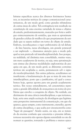 147
Teoria e Episteme Comunicacional
leituras específicas acerca dos diversos fenômenos huma-
nos, as incursões teóricas do campo comunicacional carac-
terizam-se, de um modo geral, como grandes rebatedoras
de outras áreas do saber. Tal contingência tem resultado na
constituição de uma enorme variedade de temas e objetos
de estudo, predominantemente, marcados por forte e ambí-
guo entrecruzamento de sentidos, que mais se aproximam
de grandes colchas de retalhos do que propriamente da uni-
dade que se espera realizar em torno do objeto de estudo.
Embora, reconheçamos o vigor embrionário de tal debate
– de fato haveria, nessa abordagem, um grande potencial
a ser explorado –, chamamos atenção para o modo pelo
qual se tem praticado tal interdisciplinaridade. Isso porque,
na realidade, tal dinâmica tem consolidado, muitas vezes,
um mero acoplamento de teorias, ou seja, uma aproximação
sem síntese das diversas modalidades exploratórias de pes-
quisa em que, de um modo geral, as diferentes correntes
teóricas são acopladas e, assim, permanecem sob o signo
da interdisciplinaridade. Em outras palavras, acreditamos ser
insuficiente a fundamentação de que se trata de uma área
interdisciplinar, posto que a justificativa, tal qual a conce-
bemos hoje, apenas aponta para um grande acoplamento
teórico. Em nosso entendimento, tal característica repre-
senta a grande dificuldade de avançarmos em torno do pro-
blema que envolve a conquista de objeto. Na verdade, em
detrimento de uma ciência interdisciplinar, o que teríamos,
hoje, seria uma ampla aceitação da abordagem que legitima
uma perspectiva instrumental da comunicação, em que ela
aparece, quase sempre, como instrumento, utensílio, aporte
de outras disciplinas, o que acaba por circunscrevê-la como
“lugar de passagem”. Sendo assim, ou seja, em se tratan-
do da enorme confusão que caracteriza o presente debate,
torna-se necessária não apenas alguma serenidade no ato de
nomear as questões, tornando o problema o menos opaco
 