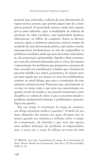 148
Teorias da Comunicação: Trajetórias Investigativas
possível; mas, sobretudo, a adoção de uma determinada cli-
vagem teórica comum, que permita algum tipo de conver-
gência possível. A necessidade torna-se ainda mais urgente
por se estar referindo, aqui, à modalidade de reflexão da
produção do saber científico, cuja legitimidade funda-se,
efetivamente, no hábito de compartir. Sejam os diversos
avanços, sejam os inúmeros retrocessos, trata-se sempre do
resultado de uma determinada prática, cujo núcleo central,
intransponível, fundamenta-se no rito de compartilhar os
problemas estudados ainda que para discordar, radicalmen-
te, das proposições apresentadas. Significa dizer, portanto,
que uma das primeiras demandas que se coloca diz respeito
à apresentação dos problemas que perpassam o presente de-
bate. Levando em consideração os limites que o formato do
presente trabalho nos impõe, gostaríamos de chamar aten-
ção para aquela que nos parece ser uma das problemáticas
centrais, no atual debate, que cerca a constituição de uma
episteme comunicacional. Parece-nos que, precisamente aí,
ou seja, no vácuo entre o que seria sua caracterização, en-
quanto círculo de estudos e sua possível constituição como
disciplina na ordem do saber, é que se encontra situado o
problema fundamental referente à problemática epistemo-
lógica em questão.
Em seu artigo A constituição do campo da comunica-
ção, Braga apresenta melhor a questão.17
A título de uso
mais adequado dos termos aos quais devemos nos re-
meter, quando nos referimos à reflexão sobre o campo
da comunicação, ele introduz o que seria não apenas
uma melhor definição do problema aí empreendido;
mas, a nosso ver, o cerne do debate em torno de uma
17. BRAGA, José Luiz. Constituição do campo da Comunicação In
Verso e Reverso. Revista de Comunicação. Ano 14, n. 30, São Leopoldo,
2000: 11- 39.
 