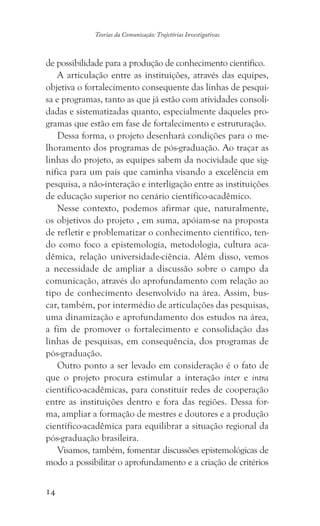 14
Teorias da Comunicação: Trajetórias Investigativas
de possibilidade para a produção de conhecimento científico.
A articulação entre as instituições, através das equipes,
objetiva o fortalecimento consequente das linhas de pesqui-
sa e programas, tanto as que já estão com atividades consoli-
dadas e sistematizadas quanto, especialmente daqueles pro-
gramas que estão em fase de fortalecimento e estruturação.
Dessa forma, o projeto desenhará condições para o me-
lhoramento dos programas de pós-graduação. Ao traçar as
linhas do projeto, as equipes sabem da nocividade que sig-
nifica para um país que caminha visando a excelência em
pesquisa, a não-interação e interligação entre as instituições
de educação superior no cenário científico-acadêmico.
Nesse contexto, podemos afirmar que, naturalmente,
os objetivos do projeto , em suma, apóiam-se na proposta
de refletir e problematizar o conhecimento científico, ten-
do como foco a epistemologia, metodologia, cultura aca-
dêmica, relação universidade-ciência. Além disso, vemos
a necessidade de ampliar a discussão sobre o campo da
comunicação, através do aprofundamento com relação ao
tipo de conhecimento desenvolvido na área. Assim, bus-
car, também, por intermédio de articulações das pesquisas,
uma dinamização e aprofundamento dos estudos na área,
a fim de promover o fortalecimento e consolidação das
linhas de pesquisas, em consequência, dos programas de
pós-graduação.
Outro ponto a ser levado em consideração é o fato de
que o projeto procura estimular a interação inter e intra
científico-acadêmicas, para constituir redes de cooperação
entre as instituições dentro e fora das regiões. Dessa for-
ma, ampliar a formação de mestres e doutores e a produção
científico-acadêmica para equilibrar a situação regional da
pós-graduação brasileira.
Visamos, também, fomentar discussões epistemológicas de
modo a possibilitar o aprofundamento e a criação de critérios
 