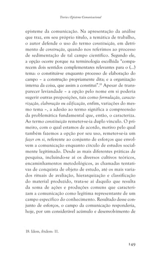 149
Teoria e Episteme Comunicacional
episteme da comunicação. Na apresentação da análise
que traz, em seu próprio título, a temática de trabalho,
o autor defende o uso do termo constituição, em detri-
mento de construção, quando nos referimos ao processo
de sedimentação de tal campo científico. Segundo ele,
a opção ocorre porque na terminologia escolhida “compa-
recem dois sentidos complementares relevantes para o (...)
tema: o constituir-se enquanto processo de elaboração do
campo – a construção propriamente dita; e a organização
interna da coisa, que assim a constitui”.18
Apesar de trans-
parecer leviandade – a opção pelo nome em si poderia
sugerir outras proposições, tais como formulação, caracte-
rização, elaboração ou edificação, enfim, variações do mes-
mo tema –, a adesão ao termo significa a compreensão
da problemática fundamental que, então, o caracteriza.
Ao termo constituição remeter-se-ia duplo vínculo. O pri-
meiro, com o qual estamos de acordo, motivo pelo qual
também fazemos a opção por seu uso, remeter-se-ia um
fazer em si, referente ao conjunto de esforços que envol-
vem a comunicação enquanto círculo de estudos social-
mente legitimado. Desde as mais diferentes práticas de
pesquisa, incluindo-se aí os diversos cultivos teóricos,
encaminhamentos metodológicos, as chamadas tentati-
vas de conquista de objeto de estudo, até os mais varia-
dos rituais de avaliação, hierarquização e classificação
do material produzido, trata-se aí daquilo que resulta
da soma de ações e produções comuns que caracteri-
zam a comunicação como legítima representante de um
campo específico do conhecimento. Resultado desse con-
junto de esforços, o campo da comunicação responderia,
hoje, por um considerável acúmulo e desenvolvimento de
18. Idem, ibidem: 11.
 