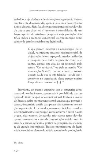 150
Teorias da Comunicação: Trajetórias Investigativas
trabalho, cuja dinâmica de elaboração e organização interna,
amplamente desenvolvida, aponta para uma possível auto-
nomia da área. Significa dizer que não parece restar dúvidas
de que a esse fazer em si pertence à consolidação de um
largo espectro de estudos e pesquisas, cuja produção cien-
tífica indica a aceitação consensual da comunicação como
campo de estudos socialmente legitimado.
O que parece importar é a constatação inarre-
dável, na presente situação histórico-social, da
objetivação de um espaço de estudos, reflexões
e pesquisa percebidos largamente como rele-
vantes, espaço este que, ao ser nomeado pelo
termo “Comunicação” ou pela expressão “Co-
municação Social”, encontra forte consenso
quanto ao de que se está falando – ainda que o
contorno e a organização desse espaço estejam
longe de ser consensuais [...]. 19
Entretanto, ao mesmo empenho que o caracteriza como
campo do conhecimento, pertenceria à possibilidade da con-
quista do título de episteme comunicacional. Embora a análise
de Braga se refira propriamente à problemática que permeia o
campo, é necessário trazê-la para pensar não apenas sua constitui-
ção enquanto círculo de estudos, mas como disciplina na ordem
do conhecimento. Isso porque, como observa o autor e, com
o que, aliás estamos de acordo, não parece restar dúvidas
quanto ao consenso acerca da comunicação social como cír-
culo de estudos, reflexão e prática de pesquisa, notadamen-
te de grande importância. Trata-se propriamente da legiti-
midade social resultante do sólido acúmulo da produção da
19. Idem.
 