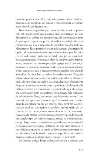 151
Teoria e Episteme Comunicacional
presente prática científica, que não parece deixar dúvidas,
quanto a sua condição de genuíno representante de campo
específico do conhecimento.
No entanto, a questão que parece fundar, se não a princi-
pal, pelo menos uma das questões mais importantes, no que
diz respeito ao debate em epistemologia da comunicação, trata
da passagem da presente prática científica à condição de saber
constituído, ou seja, à categoria de disciplina na ordem do co-
nhecimento. Esse, portanto, o segundo aspecto decorrente da
opção pelo termo constituição, que embora situe a problemática
em torno do campo pode ser estendido para pensar uma episte-
me da comunicação. Nesse caso, além de um irrevogável fazer in-
terno, inerente a sua auto-organização, agregar-se-ia à constituição
do campo a conquista da chancela de episteme comunicacional,
termo segundo o qual a presente prática científica seria elevada
à condição de disciplina na ordem do conhecimento. Categoria
submetida ao alcance de determinados postulados científicos, o
título de disciplina, na ordem do saber, depende efetivamente
do grau de correspondência entre a produção de determinada
prática científica e a ressonância e legitimidade, que ela seja ca-
paz de provocar junto aos critérios responsáveis pela realização
de tal atribuição. Essa, portanto, a problemática central que
institui não apenas o termo ao qual devemos nos remeter,
quando da caracterização do campo; mas, também e, sobre-
tudo, o local em que reside o paradoxo embrionário do de-
bate acerca de uma episteme comunicacional. Se, enquanto
exercício da prática de pesquisa, responsável pela difusão de
um amplo tipo de conhecimento, existe, na comunicação,
campo largamente consolidado, quando nos remetemos à
clivagem epistemológica, instância em que encontramos os
postulados, segundos os quais se deve ou não converter de-
terminado acúmulo teórico em área específica do conheci-
mento, já não se poderia falar o mesmo. E por quê?
No mesmo artigo, Braga defende ser ociosa a questão que
 