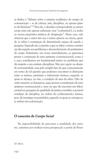 152
Teorias da Comunicação: Trajetórias Investigativas
se dedica a “debater sobre o estatuto acadêmico do campo da
comunicação – se de ciência, arte, disciplina, ou apenas gêne-
ro de literatura”.20
Para ele, a alcunha correspondente ao termo
campo seria não apenas suficiente, mas “confortável [...] a todos
os nossos propósitos práticos de designação”. Nesse caso, vale
observar que o autor não usa o termo episteme ou ciência, quan-
do se refere à constituição de determinado espaço de estudo e
pesquisa. Segundo ele, a questão a que se refere o termo constitui-
ção diz respeito aos problemas e desenvolvimento de parâmetros
do campo. Entretanto, em nosso entendimento, se quisermos
pensar a constituição de uma episteme comunicacional, como é
o caso, acreditamos ser fundamental entrar no problema que
diz respeito a seu estatuto disciplinar. Não por opção ou desejo
de normatividade, mas pelo simples fato de que é precisamente
em torno de tal questão que podemos encontrar as distinções
entre os termos, premissas e referenciais teóricos, segundo os
quais se alcança, ou não, a condição de área do saber. Dito de
outra maneira, se desejamos, aqui, pensar a constituição de uma
episteme comunicacional e, uma vez que ela encontra seu fulcro
central na passagem da qualidade de prática científica à possível
condição de disciplina, na ordem do conhecimento, trata-se,
pois, de investigar os postulados, segundo os quais se outorga ou
se atribui tal conformação.
O conceito de Campo Social
Na impossibilidade de percorrer a totalidade dos auto-
res, optamos por realizar nossa prospecção a partir de Bour-
20. Idem.
 