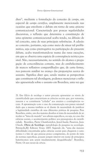 153
Teoria e Episteme Comunicacional
dieu21
, mediante a formulação do conceito de campo, em
especial de campo científico, amplamente mencionado nas
ocasiões que envolvem o debate em torno de uma episteme
comunicacional. Caracterizada por poucas regularidades
discursivas, a reflexão que determina a constituição de
uma episteme comunicacional acaba tendo, na difusão de
tal conceito, uma de suas principais referências. A adesão
ao conceito, portanto, seja como meio de situar tal proble-
mática, seja como prerrogativa na participação do presente
debate, acaba transformando-se numa das raras exceções,
em que se observa uma espécie de convergência teórica pos-
sível. Não, necessariamente, no sentido do alcance e propa-
gação de concordâncias comuns, mas do estabelecimento
de marcos reflexivos compartilhados que, de certa forma,
nos parecem auxiliar no avanço das proposições acerca do
assunto. Significa dizer que, sendo muitas as perspectivas
que constituem tal abordagem, podemos mencionar a refle-
xão apresentada sobre o assunto em Bourdieu, uma vez que
21. Em Ofício de sociólogo o autor procura apresentar os níveis de
cientificidade que caracterizam as ciências sociais que, por natureza,
nascem e se constituem “coladas” aos eventos e contingências so-
ciais. A aproximação com o caso da comunicação nos parece razoável
dado que a mesma também se vê diante da necessidade de justificar
a legitimidade científica de suas diferentes práticas de pesquisa. Para
Bourdieu, então, um dos maiores desafios aí trata da necessidade de ar-
ticular os “fatos do mundo” aos saberes específicos, ou seja, no caso das
ciências sociais, o acontecimento político aos pressupostos de cientifi-
cidade. Bourdieu, Pierre Chamboredon, Jean-Claude; Passeron, Jean-
Claude. Ofício de Sociólogo: metodologia da pesquisa na sociologia.
Petrópolis,RJ: Editores Vozes: 2007. Segundo ele, “uma das maiores
dificuldades encontradas pelas ciências sociais para chegarem à auto-
nomia é o fato de que pessoas pouco competentes, do ponto de vista
de normas específicas, possam sempre intervir em nome de princípios
heterônomos sem serem imediatamente desqualificadas”. Bourdieu,
Pierre. Os usos sociais da ciência.
 
