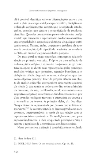 154
Teorias da Comunicação: Trajetórias Investigativas
ali é possível identificar valiosas diferenciações entre o que
seria a ideia de campo social, campo científico, disciplina na
ordem do conhecimento, constituição de objeto de estudo,
enfim, questões que cercam a especificidade da produção
científica. Questões que apontam para o valor distintivo ou dife-
rencial22
que caracteriza a especialização do discurso científico,
cuja originalidade o autonomiza e distingue de qualquer outro
campo social. Trata-se, enfim, de pensar o problema da auto-
nomia do saber, isto é, da capacidade de refratar ou retraduzir
os “fatos do mundo”, segundo atributos próprios.
Do mais geral ao mais específico, comecemos pela refe-
rência ao primeiro conceito. Próprio de uma reflexão de
ordem epistemológica, a expressão campo social surge como
terceira opção às dicotomias representadas pelas principais
tradições teóricas que permeiam, segundo Bourdieu, a so-
ciologia da ciência. Segundo o autor, a disciplina que tem
como objetivo principal fazer da própria ciência seu obje-
to de análise, empenho esse também circunscrito à história
da ciência (o que também poderia ser dito sobre a história
da literatura, da arte, da filosofia, sendo elas mesmas seus
respectivos objetos), caracteriza-se, fundamentalmente, por
duas grandes tradições teóricas: a externalista ou externa e
a internalista ou interna. A primeira delas, diz Bourdieu,
“frequentemente representada por pessoas que se filiam ao
marxismo”,23
de costume vincula as diversas produções a seu
contexto, interpretando-as, a partir de sua relação com os
aspectos sociais e econômicos. Tal tradição tem como pres-
suposto fundamental a ideia de que toda produção teórica é
sempre o resultado de determinadas condições sociais.
Nessa perspectiva, a ciência é concebida como resultado
22. Idem, ibidem: 132.
23. BOURDIEU, Pierre. Os usos sociais da ciência. Op. cit.: 19.
 