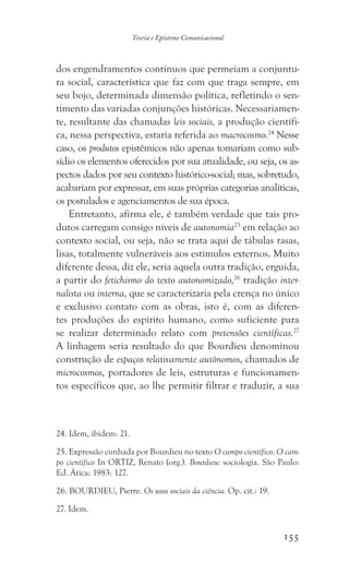 155
Teoria e Episteme Comunicacional
dos engendramentos contínuos que permeiam a conjuntu-
ra social, característica que faz com que traga sempre, em
seu bojo, determinada dimensão política, refletindo o sen-
timento das variadas conjunções históricas. Necessariamen-
te, resultante das chamadas leis sociais, a produção científi-
ca, nessa perspectiva, estaria referida ao macrocosmo.24
Nesse
caso, os produtos epistêmicos não apenas tomariam como sub-
sídio os elementos oferecidos por sua atualidade, ou seja, os as-
pectos dados por seu contexto histórico-social; mas, sobretudo,
acabariam por expressar, em suas próprias categorias analíticas,
os postulados e agenciamentos de sua época.
Entretanto, afirma ele, é também verdade que tais pro-
dutos carregam consigo níveis de autonomia25
em relação ao
contexto social, ou seja, não se trata aqui de tábulas rasas,
lisas, totalmente vulneráveis aos estímulos externos. Muito
diferente dessa, diz ele, seria aquela outra tradição, erguida,
a partir do fetichismo do texto autonomizado,26
tradição inter-
nalista ou interna, que se caracterizaria pela crença no único
e exclusivo contato com as obras, isto é, com as diferen-
tes produções do espírito humano, como suficiente para
se realizar determinado relato com pretensões científicas.27
A linhagem seria resultado do que Bourdieu denominou
construção de espaços relativamente autônomos, chamados de
microcosmos, portadores de leis, estruturas e funcionamen-
tos específicos que, ao lhe permitir filtrar e traduzir, a sua
24. Idem, ibidem: 21.
25. Expressão cunhada por Bourdieu no texto O campo científico. O cam-
po científico In ORTIZ, Renato (org.). Bourdieu: sociologia. São Paulo:
Ed. Ática: 1983: 127.
26. BOURDIEU, Pierre. Os usos sociais da ciência. Op. cit.: 19.
27. Idem.
 