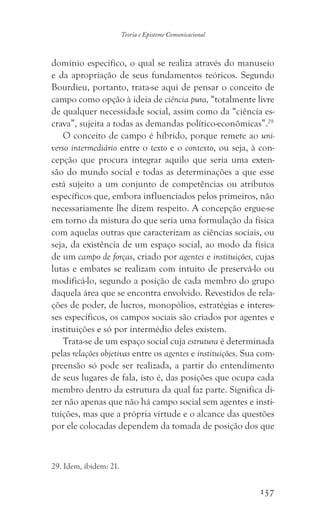 157
Teoria e Episteme Comunicacional
domínio específico, o qual se realiza através do manuseio
e da apropriação de seus fundamentos teóricos. Segundo
Bourdieu, portanto, trata-se aqui de pensar o conceito de
campo como opção à ideia de ciência pura, “totalmente livre
de qualquer necessidade social, assim como da “ciência es-
crava”, sujeita a todas as demandas político-econômicas”.29
O conceito de campo é híbrido, porque remete ao uni-
verso intermediário entre o texto e o contexto, ou seja, à con-
cepção que procura integrar aquilo que seria uma exten-
são do mundo social e todas as determinações a que esse
está sujeito a um conjunto de competências ou atributos
específicos que, embora influenciados pelos primeiros, não
necessariamente lhe dizem respeito. A concepção ergue-se
em torno da mistura do que seria uma formulação da física
com aquelas outras que caracterizam as ciências sociais, ou
seja, da existência de um espaço social, ao modo da física
de um campo de forças, criado por agentes e instituições, cujas
lutas e embates se realizam com intuito de preservá-lo ou
modificá-lo, segundo a posição de cada membro do grupo
daquela área que se encontra envolvido. Revestidos de rela-
ções de poder, de lucros, monopólios, estratégias e interes-
ses específicos, os campos sociais são criados por agentes e
instituições e só por intermédio deles existem.
Trata-se de um espaço social cuja estrutura é determinada
pelas relações objetivas entre os agentes e instituições. Sua com-
preensão só pode ser realizada, a partir do entendimento
de seus lugares de fala, isto é, das posições que ocupa cada
membro dentro da estrutura da qual faz parte. Significa di-
zer não apenas que não há campo social sem agentes e insti-
tuições, mas que a própria virtude e o alcance das questões
por ele colocadas dependem da tomada de posição dos que
29. Idem, ibidem: 21.
 