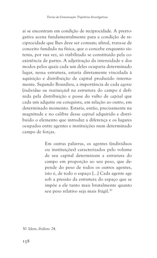 158
Teorias da Comunicação: Trajetórias Investigativas
aí se encontram em condição de reciprocidade. A prerro-
gativa acena fundamentalmente para a condição de re-
ciprocidade que lhes deve ser comum; afinal, trata-se de
conceito fundado na física, que o concebe enquanto sis-
tema, por sua vez, só viabilizado se constituído pela co-
existência de partes. A adjetivação da intensidade e dos
modos pelos quais cada um deles ocuparia determinado
lugar, nessa estrutura, estaria diretamente vinculada à
aquisição e distribuição de capital produzido interna-
mente. Segundo Bourdieu, a importância de cada agente
(indivíduo ou instituição) na estrutura do campo é defi-
nida pela distribuição e posse do vulto de capital que
cada um adquire ou conquista, em relação ao outro, em
determinado momento. Estaria, então, precisamente na
magnitude e no calibre desse capital adquirido e distri-
buído o elemento que introduz a diferença e os lugares
ocupados entre agentes e instituições num determinado
campo de forças.
Em outras palavras, os agentes (indivíduos
ou instituições) caracterizados pelo volume
de seu capital determinam a estrutura do
campo em proporção ao seu peso, que de-
pende do peso de todos os outros agentes,
isto é, de todo o espaço [...] Cada agente age
sob a pressão da estrutura do espaço que se
impõe a ele tanto mais brutalmente quanto
seu peso relativo seja mais frágil.30
30. Idem, ibidem: 24.
 