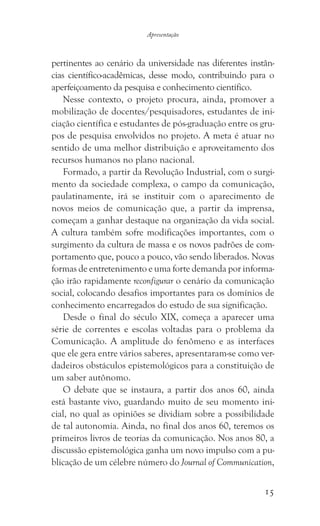 15
Apresentação
pertinentes ao cenário da universidade nas diferentes instân-
cias científico-acadêmicas, desse modo, contribuindo para o
aperfeiçoamento da pesquisa e conhecimento científico.
Nesse contexto, o projeto procura, ainda, promover a
mobilização de docentes/pesquisadores, estudantes de ini-
ciação científica e estudantes de pós-graduação entre os gru-
pos de pesquisa envolvidos no projeto. A meta é atuar no
sentido de uma melhor distribuição e aproveitamento dos
recursos humanos no plano nacional.
Formado, a partir da Revolução Industrial, com o surgi-
mento da sociedade complexa, o campo da comunicação,
paulatinamente, irá se instituir com o aparecimento de
novos meios de comunicação que, a partir da imprensa,
começam a ganhar destaque na organização da vida social.
A cultura também sofre modificações importantes, com o
surgimento da cultura de massa e os novos padrões de com-
portamento que, pouco a pouco, vão sendo liberados. Novas
formas de entretenimento e uma forte demanda por informa-
ção irão rapidamente reconfigurar o cenário da comunicação
social, colocando desafios importantes para os domínios de
conhecimento encarregados do estudo de sua significação.
Desde o final do século XIX, começa a aparecer uma
série de correntes e escolas voltadas para o problema da
Comunicação. A amplitude do fenômeno e as interfaces
que ele gera entre vários saberes, apresentaram-se como ver-
dadeiros obstáculos epistemológicos para a constituição de
um saber autônomo.
O debate que se instaura, a partir dos anos 60, ainda
está bastante vivo, guardando muito de seu momento ini-
cial, no qual as opiniões se dividiam sobre a possibilidade
de tal autonomia. Ainda, no final dos anos 60, teremos os
primeiros livros de teorias da comunicação. Nos anos 80, a
discussão epistemológica ganha um novo impulso com a pu-
blicação de um célebre número do Journal of Communication,
 