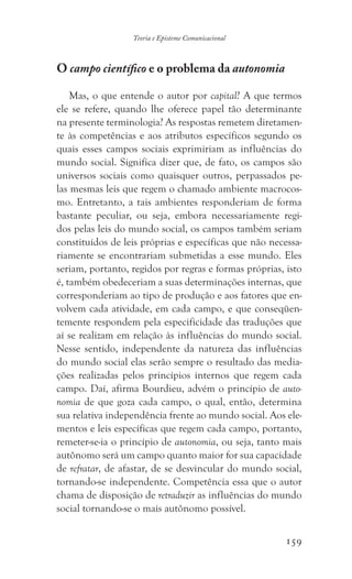 159
Teoria e Episteme Comunicacional
O campo científico e o problema da autonomia
Mas, o que entende o autor por capital? A que termos
ele se refere, quando lhe oferece papel tão determinante
na presente terminologia? As respostas remetem diretamen-
te às competências e aos atributos específicos segundo os
quais esses campos sociais exprimiriam as influências do
mundo social. Significa dizer que, de fato, os campos são
universos sociais como quaisquer outros, perpassados pe-
las mesmas leis que regem o chamado ambiente macrocos-
mo. Entretanto, a tais ambientes responderiam de forma
bastante peculiar, ou seja, embora necessariamente regi-
dos pelas leis do mundo social, os campos também seriam
constituídos de leis próprias e específicas que não necessa-
riamente se encontrariam submetidas a esse mundo. Eles
seriam, portanto, regidos por regras e formas próprias, isto
é, também obedeceriam a suas determinações internas, que
corresponderiam ao tipo de produção e aos fatores que en-
volvem cada atividade, em cada campo, e que conseqüen-
temente respondem pela especificidade das traduções que
aí se realizam em relação às influências do mundo social.
Nesse sentido, independente da natureza das influências
do mundo social elas serão sempre o resultado das media-
ções realizadas pelos princípios internos que regem cada
campo. Daí, afirma Bourdieu, advém o princípio de auto-
nomia de que goza cada campo, o qual, então, determina
sua relativa independência frente ao mundo social. Aos ele-
mentos e leis específicas que regem cada campo, portanto,
remeter-se-ia o princípio de autonomia, ou seja, tanto mais
autônomo será um campo quanto maior for sua capacidade
de refratar, de afastar, de se desvincular do mundo social,
tornando-se independente. Competência essa que o autor
chama de disposição de retraduzir as influências do mundo
social tornando-se o mais autônomo possível.
 