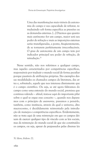 160
Teorias da Comunicação: Trajetórias Investigativas
Uma das manifestações mais visíveis da autono-
mia do campo é sua capacidade de refratar, re-
traduzindo sob forma específica as pressões ou
as demandas externas. [...] Dizemos que quanto
mais autônomo for um campo, maior será seu
poder de refração e mais as imposições externas
serão transfiguradas, a ponto, freqüentemente,
de se tornarem perfeitamente irreconhecíveis.
O grau de autonomia de um campo tem por
indicador principal seu poder de refração, de
retradução.31
Nesse sentido, não nos referimos a qualquer campo,
mas àqueles caracterizados por competências específicas,
responsáveis por traduzir o mundo social de forma peculiar
porque passíveis de atribuições próprias. São exemplos des-
sas modalidades os chamados campos da literatura, das ar-
tes e, sobretudo, aquele que nos interessa diretamente que
é o campo científico. Ou seja, se até agora falávamos do
campo como uma extensão do mundo social, premissa que
continua valendo – afinal, trata-se aqui do importante pilar
sobre o qual se ergue esse conceito –, quando nos depara-
mos com o princípio de autonomia, passamos a pensá-lo,
também, como instância, através da qual o universo, dito
macrocosmo, é decididamente reinventado pela introdu-
ção de manejos e competências específicos. Evidentemente,
não se trata aqui de uma reinvenção em que os campos dei-
xam de exercer qualquer tipo de vínculo com as leis sociais,
mas da reinvenção do mundo social de que são constituídos
os campos, ou seja, apesar de perpassados pelas diversas leis
31. Idem, ibidem: 22.
 