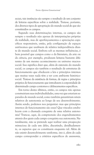 161
Teoria e Episteme Comunicacional
sociais, tais instâncias são sempre o resultado de um conjunto
de leituras específicas sobre a realidade. Trata-se, portanto,
dos diversos tipos de apropriação do mundo social de que são
constituídos os campos.
Segundo suas determinações internas, os campos são
sempre o resultado não apenas de interpretações próprias
da realidade, mas de aperfeiçoamentos e apreciações espe-
cíficos responsáveis, então, pela configuração de espaços
autônomos que usufruem de relativa independência dian-
te do mundo social. Embora sob as mesmas influências, é
bem possível que campos como o da literatura, da arte ou
da ciência, por exemplo, produzam leituras bastante dife-
rentes de um mesmo acontecimento ou universo macros-
social. Isso significa dizer que, além de extensão do mundo
social, os campos são também o resultado de estruturas de
funcionamento que obedecem a leis e princípios internos
que muitas vezes nada têm a ver com ambiente histórico-
social. Trata-se da existência de formas, de regras e princípios
próprios de funcionamento que introduzem à corporeidade de
determinado campo contornos e delineamentos específicos.
Em torno destes últimos, então, os campos não apenas
construiriamsuasindividualidades,umavezqueestariamse-
parados do mundo social, como também garantiriam níveis
relativos de autonomia ao longo de seu desenvolvimento.
Assim sendo, podemos nos perguntar: mas que princípios
internos de funcionamento são esses? Que vínculos estabe-
lecem com a chamada conquista de uma relativa autono-
mia? Trata-se, aqui, da compreensão dos engendramentos
através dos quais cada campo conquista sua autonomia. Na-
turalmente, não se pretende aqui realizar uma prospecção
minuciosa de cada um deles, discutindo, detalhadamen-
te, os aspectos que os constituem enquanto tal. Além de
não existir desenvolvimento uniforme, isto é, além de cada
campo corresponder a critérios específicos de autonomia,
 