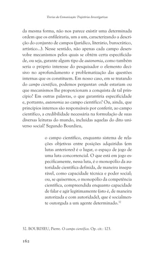 162
Teorias da Comunicação: Trajetórias Investigativas
da mesma forma, não nos parece existir uma determinada
ordem que os enfileiraria, um a um, caracterizando a descri-
ção do conjunto de campos (jurídico, literário, burocrático,
artístico...). Nesse sentido, não apenas cada campo desen-
volve mecanismos pelos quais se obtém certa especificida-
de, ou seja, garante algum tipo de autonomia, como também
seria o próprio interesse do pesquisador o elemento deci-
sivo no aprofundamento e problematização das questões
internas que os constituem. Em nosso caso, em se tratando
do campo científico, podemos perguntar: onde estariam ou
que mecanismos lhe proporcionam a conquista de tal prin-
cípio? Em outras palavras, o que garantiria especificidade
e, portanto, autonomia ao campo científico? Ou, ainda, que
princípios internos são responsáveis por conferir, ao campo
científico, a credibilidade necessária na formulação de suas
diversas leituras do mundo, incluídas aquelas do dito uni-
verso social? Segundo Bourdieu,
o campo científico, enquanto sistema de rela-
ções objetivas entre posições adquiridas (em
lutas anteriores) é o lugar, o espaço de jogo de
uma luta concorrencial. O que está em jogo es-
pecificamente, nessa luta, é o monopólio da au-
toridade científica definida, de maneira insepa-
rável, como capacidade técnica e poder social;
ou, se quisermos, o monopólio da competência
científica, compreendida enquanto capacidade
de falar e agir legitimamente (isto é, de maneira
autorizada e com autoridade), que é socialmen-
te outorgada a um agente determinado.32
32. BOURDIEU, Pierre. O campo científico. Op. cit.: 123.
 