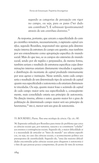 164
Teorias da Comunicação: Trajetórias Investigativas
segundo as categorias de percepção em vigor
no campo, ou seja, para os pares (“ter dado
um contributo”). É sobressair (positivamente)
através de um contributo distintivo.33
As respostas, portanto, que cercam a especificidade do cam-
po científico remetem, necessariamente, à expressão capital cien-
tífico, segundo Bourdieu, responsável não apenas pela determi-
nação interna da estrutura do campo em questão, mas também
por seu entendimento como apropriação específica do mundo
social. Mais do que isso, se os campos são extensões do mundo
social, sendo por ele regidos e perpassados, da mesma forma,
também seriam o resultado de estruturas específicas cujas deter-
minações internas estariam diretamente vinculadas à aquisição
e distribuição do montante de capital produzido internamente
por seus agentes e instituições. Nesse sentido, tanto cada campo
seria o resultado de um determinado tipo de acúmulo de capital
quantosuaespecificidadeeautonomiaaeleestariamdiretamen-
te vinculadas. Ou seja, quanto maior fosse o acúmulo de capital
de cada campo maior seria sua especificidade e, conseqüente-
mente, mais consolidado estaria seu princípio de autonomia.
Na direção inversa, afirma o autor, quanto maior for o grau de
politização de determinado campo maior será seu princípio de
heteronomia,34
isto é, menor será seu grau de autonomia.
33. BOURDIEU, Pierre. Para uma sociologia da ciência. Op. cit.: 80.
34. Expressão utilizada por Bourdieu para tratar do problema que cerca
as ciências sociais que, por natureza, nascem e se constituem “coladas”
aos eventos e contingências sociais. Segundo ele, a maior dificuldade aí
é a necessidade de articular os “fatos do mundo” aos saberes específi-
cos, ou seja, no caso das ciências sociais, o acontecimento político aos
pressupostos de cientificidade. Segundo ele, “uma das maiores dificul-
dades encontradas pelas ciências sociais para chegarem à autonomia é
o fato de que pessoas pouco competentes, do ponto de vista de normas
 