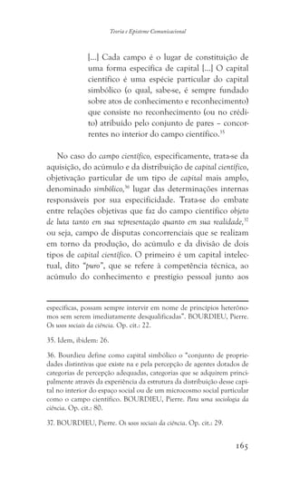 165
Teoria e Episteme Comunicacional
[...] Cada campo é o lugar de constituição de
uma forma específica de capital [...] O capital
científico é uma espécie particular do capital
simbólico (o qual, sabe-se, é sempre fundado
sobre atos de conhecimento e reconhecimento)
que consiste no reconhecimento (ou no crédi-
to) atribuído pelo conjunto de pares – concor-
rentes no interior do campo científico.35
No caso do campo científico, especificamente, trata-se da
aquisição, do acúmulo e da distribuição de capital científico,
objetivação particular de um tipo de capital mais amplo,
denominado simbólico,36
lugar das determinações internas
responsáveis por sua especificidade. Trata-se do embate
entre relações objetivas que faz do campo científico objeto
de luta tanto em sua representação quanto em sua realidade,37
ou seja, campo de disputas concorrenciais que se realizam
em torno da produção, do acúmulo e da divisão de dois
tipos de capital científico. O primeiro é um capital intelec-
tual, dito “puro”, que se refere à competência técnica, ao
acúmulo do conhecimento e prestígio pessoal junto aos
específicas, possam sempre intervir em nome de princípios heterôno-
mos sem serem imediatamente desqualificadas”. BOURDIEU, Pierre.
Os usos sociais da ciência. Op. cit.: 22.
35. Idem, ibidem: 26.
36. Bourdieu define como capital simbólico o “conjunto de proprie-
dades distintivas que existe na e pela percepção de agentes dotados de
categorias de percepção adequadas, categorias que se adquirem princi-
palmente através da experiência da estrutura da distribuição desse capi-
tal no interior do espaço social ou de um microcosmo social particular
como o campo científico. BOURDIEU, Pierre. Para uma sociologia da
ciência. Op. cit.: 80.
37. BOURDIEU, Pierre. Os usos sociais da ciência. Op. cit.: 29.
 