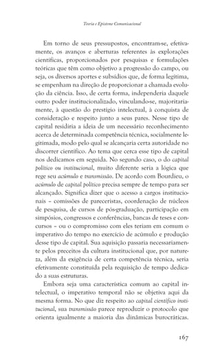 167
Teoria e Episteme Comunicacional
Em torno de seus pressupostos, encontram-se, efetiva-
mente, os avanços e aberturas referentes às explorações
científicas, proporcionados por pesquisas e formulações
teóricas que têm como objetivo a progressão do campo, ou
seja, os diversos aportes e subsídios que, de forma legítima,
se empenham na direção de proporcionar a chamada evolu-
ção da ciência. Isso, de certa forma, independeria daquele
outro poder institucionalizado, vinculando-se, majoritaria-
mente, à questão do prestígio intelectual, à conquista de
consideração e respeito junto a seus pares. Nesse tipo de
capital residiria a ideia de um necessário reconhecimento
acerca de determinada competência técnica, socialmente le-
gitimada, modo pelo qual se alcançaria certa autoridade no
discorrer científico. Ao tema que cerca esse tipo de capital
nos dedicamos em seguida. No segundo caso, o do capital
político ou institucional, muito diferente seria a lógica que
rege seu acúmulo e transmissão. De acordo com Bourdieu, o
acúmulo de capital político precisa sempre de tempo para ser
alcançado. Significa dizer que o acesso a cargos institucio-
nais – comissões de pareceristas, coordenação de núcleos
de pesquisa, de cursos de pós-graduação, participação em
simpósios, congressos e conferências, bancas de teses e con-
cursos – ou o compromisso com eles teriam em comum o
imperativo do tempo no exercício de acúmulo e produção
desse tipo de capital. Sua aquisição passaria necessariamen-
te pelos preceitos da cultura institucional que, por nature-
za, além da exigência de certa competência técnica, seria
efetivamente constituída pela requisição de tempo dedica-
do a suas estruturas.
Embora seja uma característica comum ao capital in-
telectual, o imperativo temporal não se objetiva aqui da
mesma forma. No que diz respeito ao capital científico insti-
tucional, sua transmissão parece reproduzir o protocolo que
orienta igualmente a maioria das dinâmicas burocráticas.
 