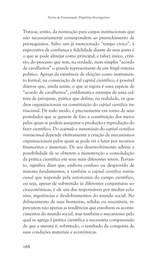 168
Teorias da Comunicação: Trajetórias Investigativas
Trata-se, então, da nomeação para cargos institucionais que
não necessariamente correspondem ao preenchimento de
pré-requisitos. Salvo um já mencionado “tempo cívico”, a
expectativa de confiança e fidelidade diante de seus pares é
o que se pode almejar como principal, e talvez único, crité-
rio, do processo que tem, na verdade, num simples “acordo
de cavalheiros” o grande representante de um frágil sistema
político. Apesar da existência de eleições como instrumen-
to formal, na consecução de tal capital científico, é possível
dizer-se que, ainda assim, o que aí vigora é uma espécie de
“acordo de cavalheiros”, emblemática estampa de uma cul-
tura de pré-ajuste, prática que define, na realidade, os qua-
dros organizacionais na constituição do capital científico ins-
titucional. De todo modo, é precisamente em torno de seus
postulados que se garante de fato a constituição dos meios
pelos quais se podem assegurar a produção e reprodução do
fazer científico. Do acúmulo e transmissão do capital científico
institucional depende efetivamente a criação de mecanismos
organizacionais pelos quais se pode vir a lutar por recursos
financeiros e materiais. De seu desenvolvimento advém a
possibilidade de se obterem a manutenção e consolidação
da prática científica em seus mais diferentes níveis. Portan-
to, significa dizer que, embora confuso ou desprovido de
maiores fundamentos, é também o capital científico institu-
cional que responde pela autonomia do campo científico,
ou seja, apesar de submetido às diferentes conjunturas so-
cioeconômicas, é ele um dos responsáveis por mediar eclo-
sões, ingerências e desdobramentos do mundo social. No
delineamento de suas fronteiras, sólidas ou suscetíveis, re-
percutem não apenas as tendências que envolvem os aconte-
cimentos do mundo social, mas também o mecanismo pelo
qual se agrega à prática científica a necessária compreensão
de que a mesma é, sobretudo, o resultado da conquista de
suas condições materiais e econômicas.
 