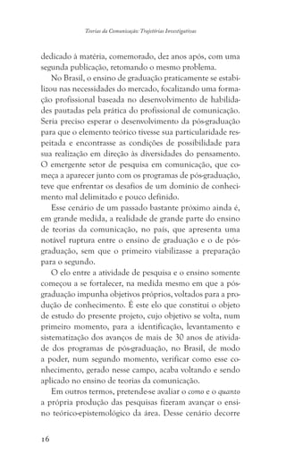16
Teorias da Comunicação: Trajetórias Investigativas
dedicado à matéria, comemorado, dez anos após, com uma
segunda publicação, retomando o mesmo problema.
No Brasil, o ensino de graduação praticamente se estabi-
lizou nas necessidades do mercado, focalizando uma forma-
ção profissional baseada no desenvolvimento de habilida-
des pautadas pela prática do profissional de comunicação.
Seria preciso esperar o desenvolvimento da pós-graduação
para que o elemento teórico tivesse sua particularidade res-
peitada e encontrasse as condições de possibilidade para
sua realização em direção às diversidades do pensamento.
O emergente setor de pesquisa em comunicação, que co-
meça a aparecer junto com os programas de pós-graduação,
teve que enfrentar os desafios de um domínio de conheci-
mento mal delimitado e pouco definido.
Esse cenário de um passado bastante próximo ainda é,
em grande medida, a realidade de grande parte do ensino
de teorias da comunicação, no país, que apresenta uma
notável ruptura entre o ensino de graduação e o de pós-
graduação, sem que o primeiro viabilizasse a preparação
para o segundo.
O elo entre a atividade de pesquisa e o ensino somente
começou a se fortalecer, na medida mesmo em que a pós-
graduação impunha objetivos próprios, voltados para a pro-
dução de conhecimento. É este elo que constitui o objeto
de estudo do presente projeto, cujo objetivo se volta, num
primeiro momento, para a identificação, levantamento e
sistematização dos avanços de mais de 30 anos de ativida-
de dos programas de pós-graduação, no Brasil, de modo
a poder, num segundo momento, verificar como esse co-
nhecimento, gerado nesse campo, acaba voltando e sendo
aplicado no ensino de teorias da comunicação.
Em outros termos, pretende-se avaliar o como e o quanto
a própria produção das pesquisas fizeram avançar o ensi-
no teórico-epistemológico da área. Desse cenário decorre
 