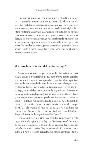 169
Teoria e Episteme Comunicacional
Em outras palavras, tratar-se-ia do entendimento do
capital científico institucional como resultado direto das di-
ferentes realidades socioeconômicas que regem o universo
macrossocial, modalidade através da qual a instituição cien-
tífica participa da ordem econômica como todas as outras;
no entanto, não apenas na condição de receptora de seus
derivados e recomendações, como também de protagonista
ativa, uma vez que a autoridade atribuída à competência
científica credencia seus agentes de modo a permitir-lhes o
acesso direto à formulação das regras e dos encaminhamen-
tos socioeconômicos.
O crivo da teoria na edificação do objeto
Assim sendo, embora permeadas de distinções, as duas
modalidades de capital científico são efetivamente aquelas
que fundam o campo em questão. Significa dizer que isso
não pode ser concebido sem levar em consideração a im-
portância desses dois modos de transmissão e acumulação,
ou seja, se a solidez no acúmulo de capital científico institu-
cional garantiria independência ao campo científico – dado
que é responsável por um tipo de mediação com o universo
social –, quanto mais consolidado o capital científico institu-
cional, maior seria o nível de autonomia relativa do campo
científico; da mesma forma, tal condição não poderia ser
pensada senão articulada com o nível de consolidação e
desenvolvimento do capital científico “puro”.
Como vimos, é ele um dos grandes responsáveis pela
capacidade de refratar e traduzir as “intromissões” do mun-
do social, afastando-se e tornando-se independente de suas
influências e oscilações. Segundo a tradição de seus postu-
lados e níveis de cientificidade, é o capital científico “puro”,
 