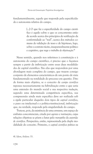 170
Teorias da Comunicação: Trajetórias Investigativas
fundamentalmente, aquele que responde pela especificida-
de e autonomia relativa do campo.
[...] O que faz a especificidade do campo cientí-
fico é aquilo sobre o que os concorrentes estão
de acordo acerca dos princípios de verificação da
conformidade ao “real”, acerca dos métodos co-
muns de validação de teses e de hipóteses, logo,
sobreocontratotácito,inseparavelmentepolítico
e cognitivo, que rege o trabalho de objetivação.41
Nesse sentido, quando nos referimos à constituição e à
autonomia do campo científico, é preciso que o façamos
sempre a partir da imbricação entre essas duas modalida-
des de capital científico. São elas que respondem por uma
abordagem mais completa do campo, que trazem consigo
conjunto de elementos característicos de um ponto de vista
fundamentado na totalidade do processo em questão. Dito
de forma mais objetiva, se o conceito de campo científico
repousa necessariamente na hibridização entre o que seria
uma extensão do mundo social e sua respectiva tradução,
segundo uma determinada competência específica, sua
compreensão ainda mais específica deve ser realizada sob
a égide particular daqueles dois tipos de capital científico,
o puro ou intelectual e o político-institucional, imbricação
que, na verdade, responde pela singularidade do campo.
Trata-se, pois, da existência de uma estrutura, um espaço de
embates concorrenciais, criada por agentes e instituições, cujas
relações objetivas se põem a lutar pelo monopólio da autorida-
de científica. Perspectiva, então, representada pela dupla mo-
dalidade do conceito. Primeiro, o capital científico político ou
41. Idem, ibidem: 33.
 