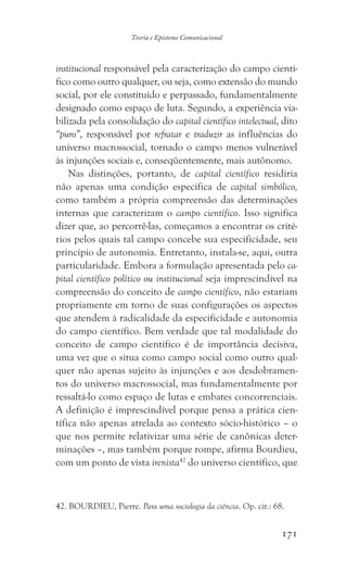 171
Teoria e Episteme Comunicacional
institucional responsável pela caracterização do campo cientí-
fico como outro qualquer, ou seja, como extensão do mundo
social, por ele constituído e perpassado, fundamentalmente
designado como espaço de luta. Segundo, a experiência via-
bilizada pela consolidação do capital científico intelectual, dito
“puro”, responsável por refratar e traduzir as influências do
universo macrossocial, tornado o campo menos vulnerável
às injunções sociais e, conseqüentemente, mais autônomo.
Nas distinções, portanto, de capital científico residiria
não apenas uma condição específica de capital simbólico,
como também a própria compreensão das determinações
internas que caracterizam o campo científico. Isso significa
dizer que, ao percorrê-las, começamos a encontrar os crité-
rios pelos quais tal campo concebe sua especificidade, seu
princípio de autonomia. Entretanto, instala-se, aqui, outra
particularidade. Embora a formulação apresentada pelo ca-
pital científico político ou institucional seja imprescindível na
compreensão do conceito de campo científico, não estariam
propriamente em torno de suas configurações os aspectos
que atendem à radicalidade da especificidade e autonomia
do campo científico. Bem verdade que tal modalidade do
conceito de campo científico é de importância decisiva,
uma vez que o situa como campo social como outro qual-
quer não apenas sujeito às injunções e aos desdobramen-
tos do universo macrossocial, mas fundamentalmente por
ressaltá-lo como espaço de lutas e embates concorrenciais.
A definição é imprescindível porque pensa a prática cien-
tífica não apenas atrelada ao contexto sócio-histórico – o
que nos permite relativizar uma série de canônicas deter-
minações –, mas também porque rompe, afirma Bourdieu,
com um ponto de vista irenista42
do universo científico, que
42. BOURDIEU, Pierre. Para uma sociologia da ciência. Op. cit.: 68.
 