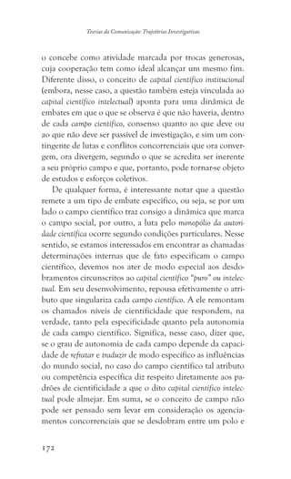 172
Teorias da Comunicação: Trajetórias Investigativas
o concebe como atividade marcada por trocas generosas,
cuja cooperação tem como ideal alcançar um mesmo fim.
Diferente disso, o conceito de capital científico institucional
(embora, nesse caso, a questão também esteja vinculada ao
capital científico intelectual) aponta para uma dinâmica de
embates em que o que se observa é que não haveria, dentro
de cada campo científico, consenso quanto ao que deve ou
ao que não deve ser passível de investigação, e sim um con-
tingente de lutas e conflitos concorrenciais que ora conver-
gem, ora divergem, segundo o que se acredita ser inerente
a seu próprio campo e que, portanto, pode tornar-se objeto
de estudos e esforços coletivos.
De qualquer forma, é interessante notar que a questão
remete a um tipo de embate específico, ou seja, se por um
lado o campo científico traz consigo a dinâmica que marca
o campo social, por outro, a luta pelo monopólio da autori-
dade científica ocorre segundo condições particulares. Nesse
sentido, se estamos interessados em encontrar as chamadas
determinações internas que de fato especificam o campo
científico, devemos nos ater de modo especial aos desdo-
bramentos circunscritos ao capital científico “puro” ou intelec-
tual. Em seu desenvolvimento, repousa efetivamente o atri-
buto que singulariza cada campo científico. A ele remontam
os chamados níveis de cientificidade que respondem, na
verdade, tanto pela especificidade quanto pela autonomia
de cada campo científico. Significa, nesse caso, dizer que,
se o grau de autonomia de cada campo depende da capaci-
dade de refratar e traduzir de modo específico as influências
do mundo social, no caso do campo científico tal atributo
ou competência específica diz respeito diretamente aos pa-
drões de cientificidade a que o dito capital científico intelec-
tual pode almejar. Em suma, se o conceito de campo não
pode ser pensado sem levar em consideração os agencia-
mentos concorrenciais que se desdobram entre um polo e
 
