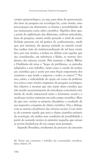 174
Teorias da Comunicação: Trajetórias Investigativas
caráter epistemológico, ou seja, para além da apresentação
das fases da pesquisa em sociologia há, como fundo, uma
preocupação em determinar os limites e possibilidades de
sua instauração como saber científico. Significa dizer que,
a partir da explicitação das diferentes, embora articuladas,
fases da pesquisa, estaria sendo pensado o nível de cienti-
ficidade presente em tal prática do conhecimento, ainda
que, por natureza, ela apareça atrelada ao mundo social.
Sua análise trata da institucionalização de tal fazer cientí-
fico; por esse motivo, a ênfase no debate com aquelas que
são consideradas, em referência a Kuhn, as matrizes disci-
plinares das ciências sociais. Pela remissão a Marx, Weber
e Durkheim ele situa o “leque de problemas, os métodos
adaptados a esse trabalho, assim como o estado de realiza-
ção científica que é aceite por uma fração importante dos
cientistas e que tende a impor-se a todos os outros”.44
Por
isso, então, a radicalidade da opção em torno da problemá-
tica teórica como núcleo originário da pesquisa sociológica.
Seu objetivo é mostrar que não existe objeto científico que
não resulte necessariamente da articulação conceitual cons-
truída de modo intencional entre o fenômeno social e o
arcabouço teórico existente em cada campo científico. Mais
do que isso, seriam as próprias disciplinas o resultado de
sua respectiva conquista de objeto científico. Daí o diálogo
com as matrizes disciplinares das ciências sociais. Com intui-
to de construir aquele que seria o objeto científico próprio
da sociologia, ele analisa suas condições de possibilidade a
partir do acúmulo teórico já existente naquelas que seriam
as teorias fundadoras de seu campo mais próximo.
Segundo Bourdieu, resultantes do processo de crescente
44. Termo que caracteriza o trabalho das comunidades científicas.
Idem, ibidem: 29.
 