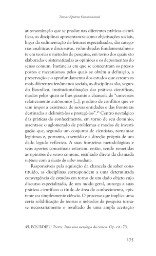 175
Teoria e Episteme Comunicacional
autonomização que se produz nas diferentes práticas cientí-
ficas, as disciplinas apresentam-se como objetivações sociais,
lugar da sedimentação de leituras especializadas, das catego-
rias analíticas e discursivas, vislumbradas fundamentalmen-
te em teorias e métodos de pesquisa, em torno dos quais são
elaboradas e sistematizadas as opiniões e os depoimentos do
senso comum. Instâncias em que se concentram os pressu-
postos e mecanismos pelos quais se obtêm a definição, a
preservação e o aprofundamento dos estudos que cercam os
mais diferentes fenômenos sociais, as disciplinas são, segun-
do Bourdieu, institucionalizações das práticas científicas,
modos pelos quais se lhes garante a chancela de “universos
relativamente autônomos [...], produto de conflitos que vi-
sam impor a existência de novas entidades e das fronteiras
destinadas a delimitá-los e protegê-los”.45
Centro nevrálgico
das práticas do conhecimento, em torno de seu domínio,
assenta-se o aglomerado de problemas e modos de investi-
gação que, segundo um conjunto de cientistas, tornam-se
legítimos e, portanto, o sentido e a direção própria de um
dado legado reflexivo. A suas fronteiras metodológicas e
seus aportes conceituais estariam, então, sendo remetidas
as opiniões de senso comum, resultado direto da chamada
ruptura com a ilusão do saber imediato.
Responsáveis pela aquisição da chancela de saber cons-
tituído, as disciplinas correspondem a uma determinada
convergência de estudos em torno de um dado objeto cujo
discurso especializado, de um modo geral, outorga a suas
práticas científicas o título de área do conhecimento, epis-
teme ou simplesmente ciência. O processo que implica uma
certa solidificação de teorias e métodos de pesquisa torna-
se necessariamente o resultado de uma ampla aceitação
45. BOURDIEU, Pierre. Para uma sociologia da ciência. Op. cit.: 73.
 